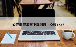 鹤壁心碎都市素材下载网站（心碎ska）